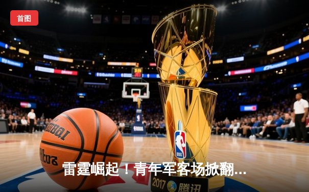 雷霆崛起！青年军客场掀翻卫冕冠军，亚历山大关键三分锁定胜局