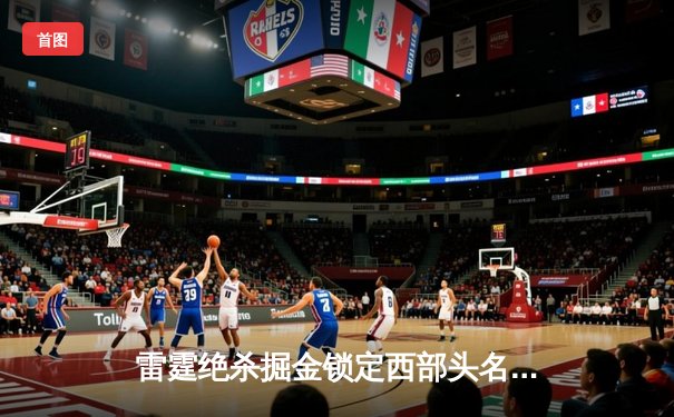 雷霆绝杀掘金锁定西部头名，亚历山大准三双奠定MVP竞争格局