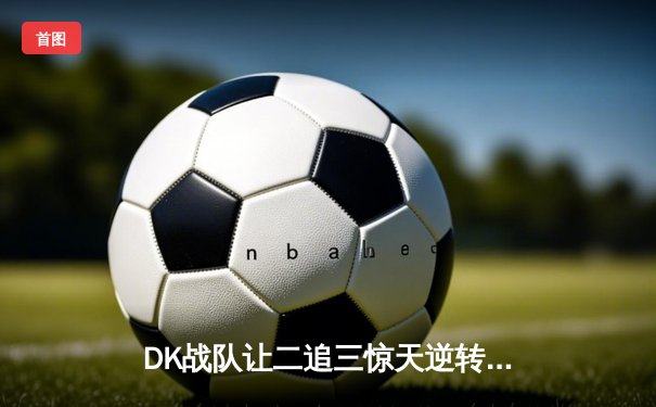 DK战队让二追三惊天逆转FL，斩获《王者荣耀》夏季赛总冠军