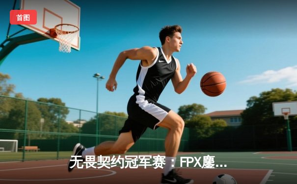 无畏契约冠军赛：FPX鏖战五局力克EDG，昂首挺进全球总决赛