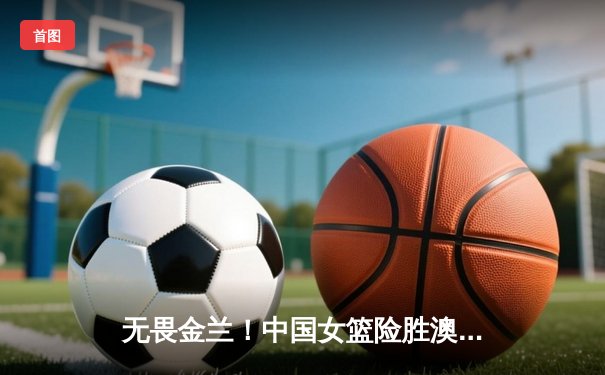 无畏金兰！中国女篮险胜澳大利亚，李梦独砍23分率队挺进亚洲杯决赛